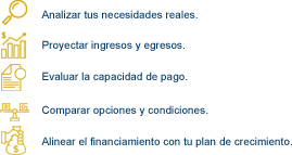 Analizar tus necesidades reales, proyectar ingresos y egresos, evaluar la capacidad de pago, comparar opciones y condiciones y alinear el financiamiento con tu plan de crecimiento.